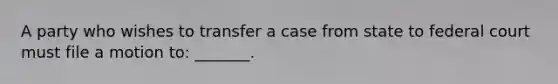 A party who wishes to transfer a case from state to federal court must file a motion to: _______.