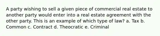 A party wishing to sell a given piece of commercial real estate to another party would enter into a real estate agreement with the other party. This is an example of which type of law? a. Tax b. Common c. Contract d. Theocratic e. Criminal