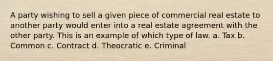 A party wishing to sell a given piece of commercial real estate to another party would enter into a real estate agreement with the other party. This is an example of which type of law. a. Tax b. Common c. Contract d. Theocratic e. Criminal