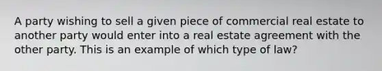 A party wishing to sell a given piece of commercial real estate to another party would enter into a real estate agreement with the other party. This is an example of which type of law?