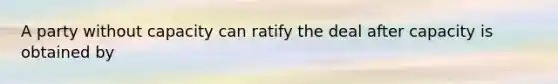 A party without capacity can ratify the deal after capacity is obtained by