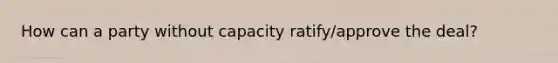 How can a party without capacity ratify/approve the deal?