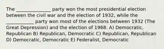 The _______________ party won the most presidential election between the civil war and the election of 1932, while the ____________ party won most of the elections between 1932 (The Great Depression) and the election of 1968. A) Democratic, Republican B) Republican, Democratic C) Republican, Republican D) Democratic, Democratic E) Federalist, Democratic