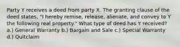 Party Y receives a deed from party X. The granting clause of the deed states, "I hereby remise, release, alienate, and convey to Y the following real property." What type of deed has Y received? a.) General Warranty b.) Bargain and Sale c.) Special Warranty d.) Quitclaim