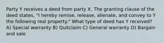 Party Y receives a deed from party X. The granting clause of the deed states, "I hereby remise, release, alienate, and convey to Y the following real property." What type of deed has Y received? A) Special warranty B) Quitclaim C) General warranty D) Bargain and sale