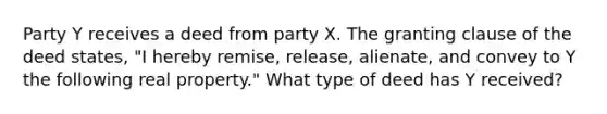 Party Y receives a deed from party X. The granting clause of the deed states, "I hereby remise, release, alienate, and convey to Y the following real property." What type of deed has Y received?