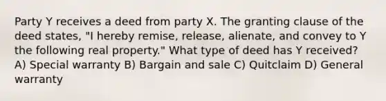 Party Y receives a deed from party X. The granting clause of the deed states, "I hereby remise, release, alienate, and convey to Y the following real property." What type of deed has Y received? A) Special warranty B) Bargain and sale C) Quitclaim D) General warranty