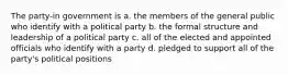 The party-in government is a. the members of the general public who identify with a political party b. the formal structure and leadership of a political party c. all of the elected and appointed officials who identify with a party d. pledged to support all of the party's political positions