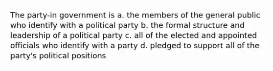 The party-in government is a. the members of the general public who identify with a political party b. the formal structure and leadership of a political party c. all of the elected and appointed officials who identify with a party d. pledged to support all of the party's political positions