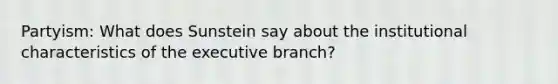 Partyism: What does Sunstein say about the institutional characteristics of the executive branch?