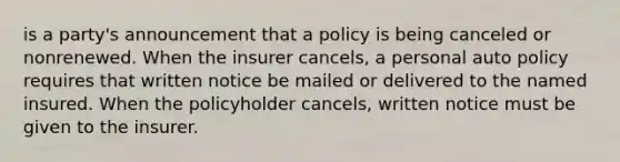 is a party's announcement that a policy is being canceled or nonrenewed. When the insurer cancels, a personal auto policy requires that written notice be mailed or delivered to the named insured. When the policyholder cancels, written notice must be given to the insurer.