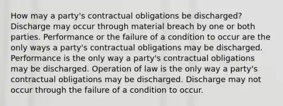 How may a party's contractual obligations be discharged? Discharge may occur through material breach by one or both parties. Performance or the failure of a condition to occur are the only ways a party's contractual obligations may be discharged. Performance is the only way a party's contractual obligations may be discharged. Operation of law is the only way a party's contractual obligations may be discharged. Discharge may not occur through the failure of a condition to occur.