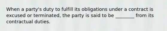 When a party's duty to fulfill its obligations under a contract is excused or terminated, the party is said to be ________ from its contractual duties.