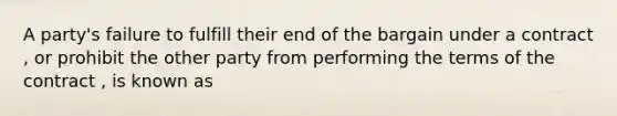 A party's failure to fulfill their end of the bargain under a contract , or prohibit the other party from performing the terms of the contract , is known as