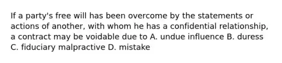 If a party's free will has been overcome by the statements or actions of another, with whom he has a confidential relationship, a contract may be voidable due to A. undue influence B. duress C. fiduciary malpractive D. mistake