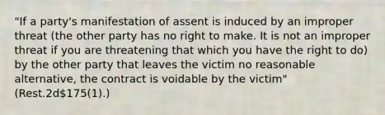 "If a party's manifestation of assent is induced by an improper threat (the other party has no right to make. It is not an improper threat if you are threatening that which you have the right to do) by the other party that leaves the victim no reasonable alternative, the contract is voidable by the victim" (Rest.2d175(1).)