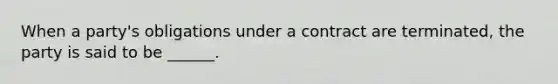 When a party's obligations under a contract are terminated, the party is said to be ______.