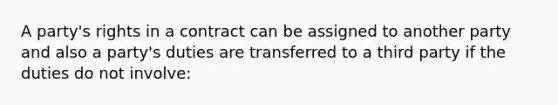 A party's rights in a contract can be assigned to another party and also a party's duties are transferred to a third party if the duties do not involve: