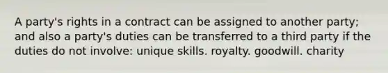 A party's rights in a contract can be assigned to another party; and also a party's duties can be transferred to a third party if the duties do not involve: unique skills. royalty. goodwill. charity