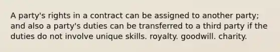 A party's rights in a contract can be assigned to another party; and also a party's duties can be transferred to a third party if the duties do not involve unique skills. royalty. goodwill. charity.