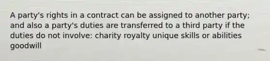 A party's rights in a contract can be assigned to another party; and also a party's duties are transferred to a third party if the duties do not involve: charity royalty unique skills or abilities goodwill