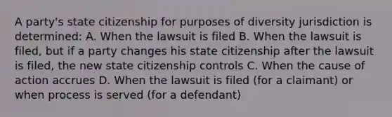 A party's state citizenship for purposes of diversity jurisdiction is determined: A. When the lawsuit is filed B. When the lawsuit is filed, but if a party changes his state citizenship after the lawsuit is filed, the new state citizenship controls C. When the cause of action accrues D. When the lawsuit is filed (for a claimant) or when process is served (for a defendant)