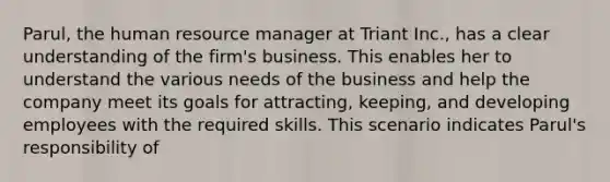 Parul, the human resource manager at Triant Inc., has a clear understanding of the firm's business. This enables her to understand the various needs of the business and help the company meet its goals for attracting, keeping, and developing employees with the required skills. This scenario indicates Parul's responsibility of