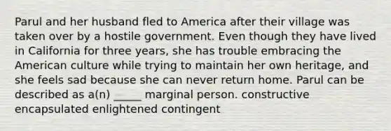 Parul and her husband fled to America after their village was taken over by a hostile government. Even though they have lived in California for three years, she has trouble embracing the American culture while trying to maintain her own heritage, and she feels sad because she can never return home. Parul can be described as a(n) _____ marginal person. constructive encapsulated enlightened contingent