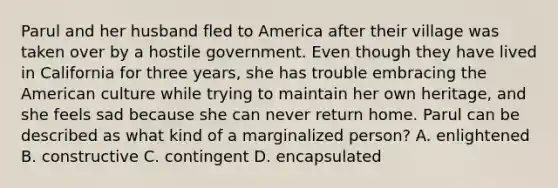Parul and her husband fled to America after their village was taken over by a hostile government. Even though they have lived in California for three years, she has trouble embracing the American culture while trying to maintain her own heritage, and she feels sad because she can never return home. Parul can be described as what kind of a marginalized person? A. enlightened B. constructive C. contingent D. encapsulated