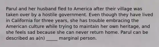 Parul and her husband fled to America after their village was taken over by a hostile government. Even though they have lived in California for three years, she has trouble embracing the American culture while trying to maintain her own heritage, and she feels sad because she can never return home. Parul can be described as a(n) _____ marginal person.