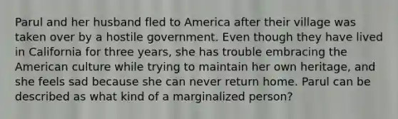 Parul and her husband fled to America after their village was taken over by a hostile government. Even though they have lived in California for three years, she has trouble embracing the American culture while trying to maintain her own heritage, and she feels sad because she can never return home. Parul can be described as what kind of a marginalized person?