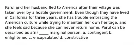 Parul and her husband fled to America after their village was taken over by a hostile government. Even though they have lived in California for three years, she has trouble embracing <a href='https://www.questionai.com/knowledge/keiVE7hxWY-the-american' class='anchor-knowledge'>the american</a> culture while trying to maintain her own heritage, and she feels sad because she can never return home. Parul can be described as a(n) _____ marginal person. a. contingent b. enlightened c. encapsulated d. constructive