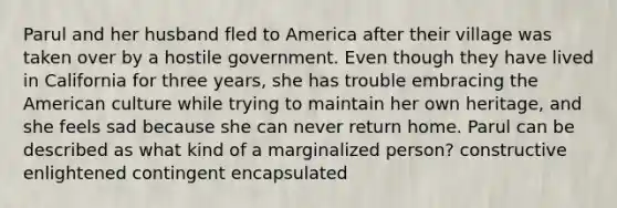 Parul and her husband fled to America after their village was taken over by a hostile government. Even though they have lived in California for three years, she has trouble embracing the American culture while trying to maintain her own heritage, and she feels sad because she can never return home. Parul can be described as what kind of a marginalized person? constructive enlightened contingent encapsulated