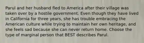 Parul and her husband fled to America after their village was taken over by a hostile government. Even though they have lived in California for three years, she has trouble embracing the American culture while trying to maintain her own heritage, and she feels sad because she can never return home. Choose the type of marginal person that BEST describes Parul.