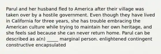 Parul and her husband fled to America after their village was taken over by a hostile government. Even though they have lived in California for three years, she has trouble embracing the American culture while trying to maintain her own heritage, and she feels sad because she can never return home. Parul can be described as a(n) _____ marginal person. enlightened contingent constructive encapsulated