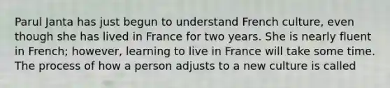 Parul Janta has just begun to understand French culture, even though she has lived in France for two years. She is nearly fluent in French; however, learning to live in France will take some time. The process of how a person adjusts to a new culture is called