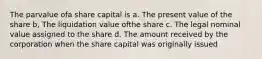 The parvalue ofa share capital is a. The present value of the share b, The liquidation value ofthe share c. The legal nominal value assigned to the share d. The amount received by the corporation when the share capital was originally issued