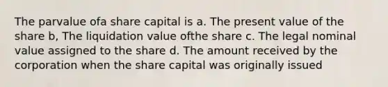 The parvalue ofa share capital is a. The present value of the share b, The liquidation value ofthe share c. The legal nominal value assigned to the share d. The amount received by the corporation when the share capital was originally issued