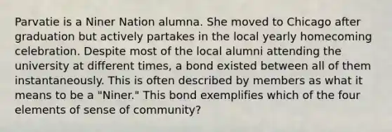 Parvatie is a Niner Nation alumna. She moved to Chicago after graduation but actively partakes in the local yearly homecoming celebration. Despite most of the local alumni attending the university at different times, a bond existed between all of them instantaneously. This is often described by members as what it means to be a "Niner." This bond exemplifies which of the four elements of sense of community?