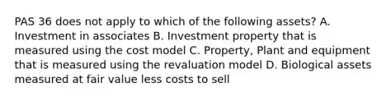 PAS 36 does not apply to which of the following assets? A. Investment in associates B. Investment property that is measured using the cost model C. Property, Plant and equipment that is measured using the revaluation model D. Biological assets measured at fair value less costs to sell