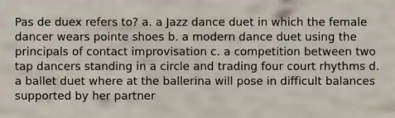 Pas de duex refers to? a. a Jazz dance duet in which the female dancer wears pointe shoes b. a modern dance duet using the principals of contact improvisation c. a competition between two tap dancers standing in a circle and trading four court rhythms d. a ballet duet where at the ballerina will pose in difficult balances supported by her partner