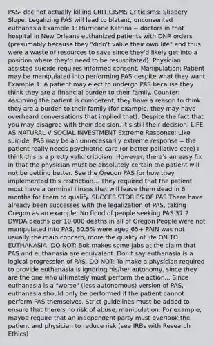 PAS- doc not actually killing CRITICISMS Criticisms: Slippery Slope: Legalizing PAS will lead to blatant, unconsented euthanasia Example 1: Hurricane Katrina -- doctors in that hospital in New Orleans euthanized patients with DNR orders (presumably because they "didn't value their own life" and thus were a waste of resources to save since they'd likely get into a position where they'd need to be resuscitated). Physician assisted suicide requires informed consent. Manipulation: Patient may be manipulated into performing PAS despite what they want Example 1: A patient may elect to undergo PAS because they think they are a financial burden to their family. Counter: Assuming the patient is competent, they have a reason to think they are a burden to their family (for example, they may have overheard conversations that implied that). Despite the fact that you may disagree with their decision, it's still their decision. LIFE AS NATURAL V SOCIAL INVESTMENT Extreme Response: Like suicide, PAS may be an unnecessarily extreme response -- the patient really needs psychiatric care (or better palliative care) I think this is a pretty valid criticism. However, there's an easy fix in that the physician must be absolutely certain the patient will not be getting better. See the Oregon PAS for how they implemented this restriction... They required that the patient must have a terminal illness that will leave them dead in 6 months for them to qualify. SUCCES STORIES OF PAS There have already been successes with the legalization of PAS, taking Oregon as an example: No flood of people seeking PAS 37.2 DWDA deaths per 10,000 deaths in all of Oregon People were not manipulated into PAS, 80.5% were aged 65+ PAIN was not usually the main concern, more the quality of life ON TO EUTHANASIA- DO NOT: Bok makes some jabs at the claim that PAS and euthanasia are equivalent. Don't say euthanasia is a logical progression of PAS. DO NOT: To make a physician required to provide euthanasia is ignoring his/her autonomy, since they are the one who ultimately must perform the action... Since euthanasia is a "worse" (less autonomous) version of PAS, euthanasia should only be performed if the patient cannot perform PAS themselves. Strict guidelines must be added to ensure that there's no risk of abuse, manipulation. For example, maybe require that an independent party must overlook the patient and physician to reduce risk (see IRBs with Research Ethics)