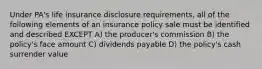 Under PA's life insurance disclosure requirements, all of the following elements of an insurance policy sale must be identified and described EXCEPT A) the producer's commission B) the policy's face amount C) dividends payable D) the policy's cash surrender value