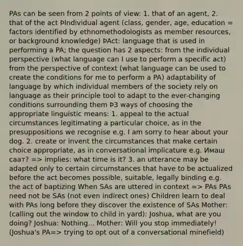 PAs can be seen from 2 points of view: 1. that of an agent, 2. that of the act ÞIndividual agent (class, gender, age, education = factors identified by ethnomethodologists as member resources, or background knowledge) ÞAct: language that is used in performing a PA; the question has 2 aspects: from the individual perspective (what language can I use to perform a specific act) from the perspective of context (what language can be used to create the conditions for me to perform a PA) adaptability of language by which individual members of the society rely on language as their principle tool to adapt to the ever-changing conditions surrounding them Þ3 ways of choosing the appropriate linguistic means: 1. appeal to the actual circumstances legitimating a particular choice, as in the presuppositions we recognise e.g. I am sorry to hear about your dog. 2. create or invent the circumstances that make certain choice appropriate, as in conversational implicature e.g. Имаш саат? => implies: what time is it? 3. an utterance may be adapted only to certain circumstances that have to be actualized before the act becomes possible, suitable, legally binding e.g. the act of baptizing When SAs are uttered in context => PAs PAs need not be SAs (not even indirect ones) Children learn to deal with PAs long before they discover the existence of SAs Mother: (calling out the window to child in yard): Joshua, what are you doing? Joshua: Nothing... Mother: Will you stop immediately! (Joshua's PA=> trying to opt out of a conversational minefield)