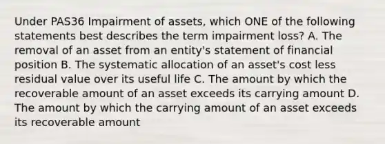 Under PAS36 Impairment of assets, which ONE of the following statements best describes the term impairment loss? A. The removal of an asset from an entity's statement of financial position B. The systematic allocation of an asset's cost less residual value over its useful life C. The amount by which the recoverable amount of an asset exceeds its carrying amount D. The amount by which the carrying amount of an asset exceeds its recoverable amount