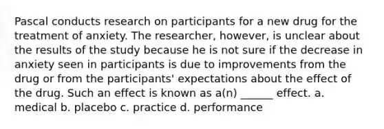 Pascal conducts research on participants for a new drug for the treatment of anxiety. The researcher, however, is unclear about the results of the study because he is not sure if the decrease in anxiety seen in participants is due to improvements from the drug or from the participants' expectations about the effect of the drug. Such an effect is known as a(n) ______ effect. a. medical b. placebo c. practice d. performance