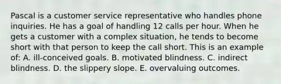Pascal is a customer service representative who handles phone inquiries. He has a goal of handling 12 calls per hour. When he gets a customer with a complex situation, he tends to become short with that person to keep the call short. This is an example of: A. ill-conceived goals. B. motivated blindness. C. indirect blindness. D. the slippery slope. E. overvaluing outcomes.
