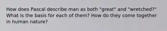 How does Pascal describe man as both "great" and "wretched?" What is the basis for each of them? How do they come together in human nature?