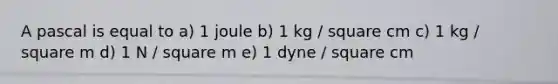 A pascal is equal to a) 1 joule b) 1 kg / square cm c) 1 kg / square m d) 1 N / square m e) 1 dyne / square cm