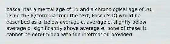 pascal has a mental age of 15 and a chronological age of 20. Using the IQ formula from the text, Pascal's IQ would be described as a. below average c. average c. slightly below average d. significantly above average e. none of these; it cannot be determined with the information provided